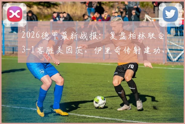2026德甲最新战报：复盘柏林联合3-1客胜美因茨，伊里奇传射建功，柏林联合能否跻身欧战区？