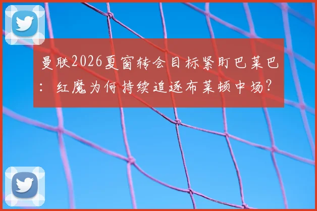 曼联2026夏窗转会目标紧盯巴莱巴：红魔为何持续追逐布莱顿中场？
