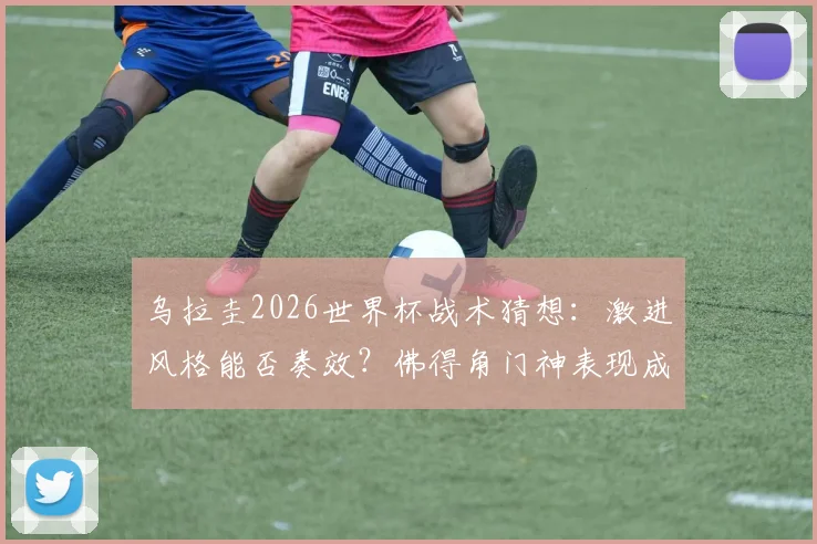 乌拉圭2026世界杯战术猜想:激进风格能否奏效?佛得角门神表现成关键,C组出线形势深度解析