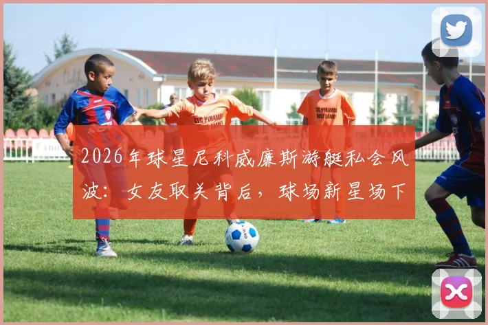 2026年球星尼科威廉斯游艇私会风波:女友取关背后,球场新星场下感情引发热议