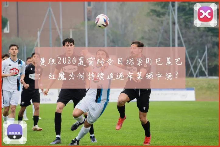 曼联2026夏窗转会目标紧盯巴莱巴:红魔为何持续追逐布莱顿中场?