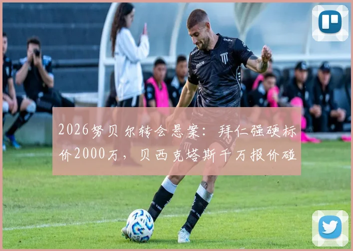 2026努贝尔转会悬案:拜仁强硬标价2000万,贝西克塔斯千万报价碰壁全解析