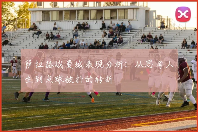 萨拉赫战曼城表现分析：从思考人生到点球被扑的转折