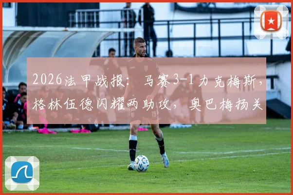 2026法甲战报:马赛3-1力克梅斯,格林伍德闪耀两助攻,奥巴梅扬关键破门解析