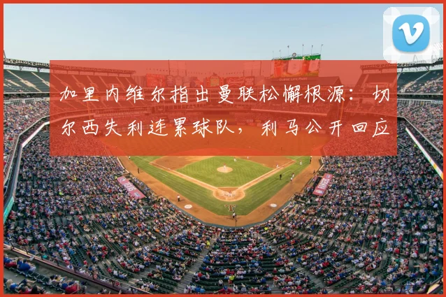 加里内维尔指出曼联松懈根源：切尔西失利连累球队，利马公开回应自身表现