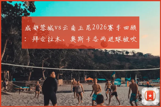 成都蓉城vs云南玉昆2026赛季回顾:拜合拉木、奥斯卡各两进球被吹引发争议,附关键判罚视频解读与裁判尺度分析