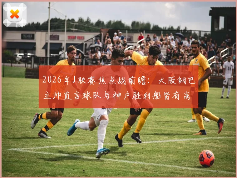 2026年J联赛焦点战前瞻:大阪钢巴主帅直言球队与神户胜利船皆有高水平球员,强调团队作战是关键