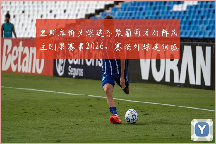 里斯本街头球迷齐聚葡萄牙对阵民主刚果赛事2026，赛场外球迷助威视频引发热议