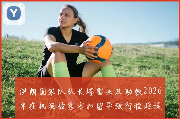 伊朗国家队队长塔雷米及助教2026年在机场被官方扣留导致行程延误,事件背后原因与最新进展汇总