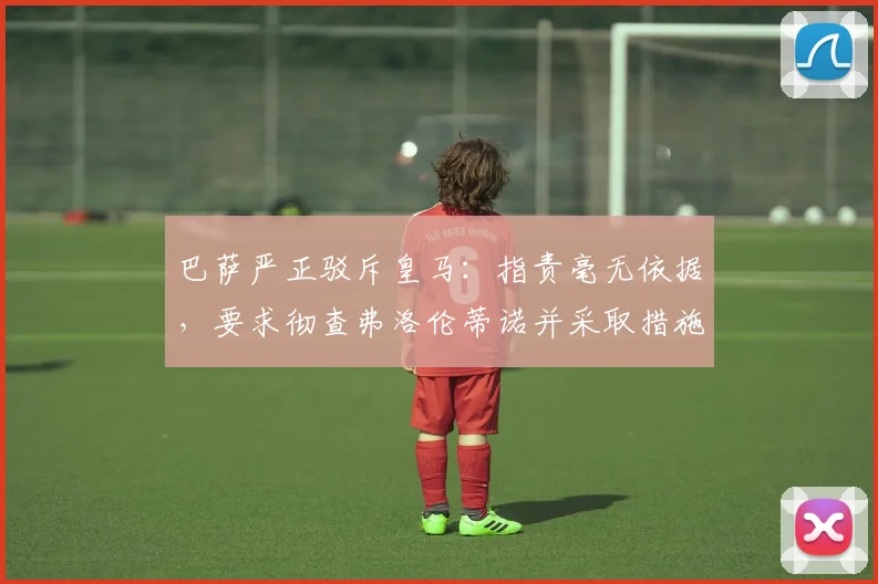 巴萨严正驳斥皇马：指责毫无依据，要求彻查弗洛伦蒂诺并采取措施
