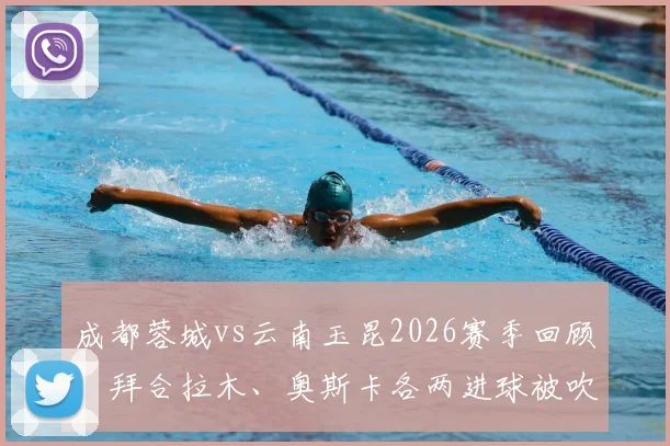 成都蓉城vs云南玉昆2026赛季回顾：拜合拉木、奥斯卡各两进球被吹引发争议，附关键判罚视频解读与裁判尺度分析