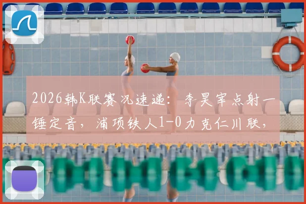 2026韩K联赛况速递：李昊宰点射一锤定音，浦项铁人1-0力克仁川联，全场战报及积分影响分析