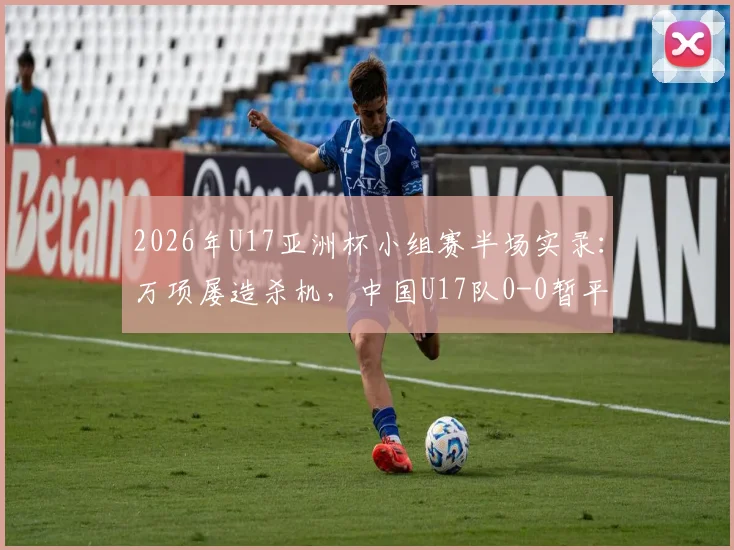 2026年U17亚洲杯小组赛半场实录:万项屡造杀机,中国U17队0-0暂平印尼,晋级形势深度解读