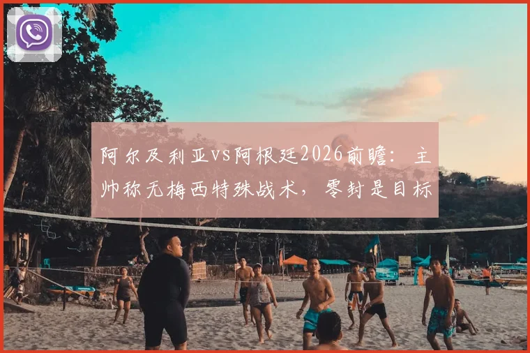 阿尔及利亚vs阿根廷2026前瞻：主帅称无梅西特殊战术，零封是目标，附历史交锋与战术深度解读