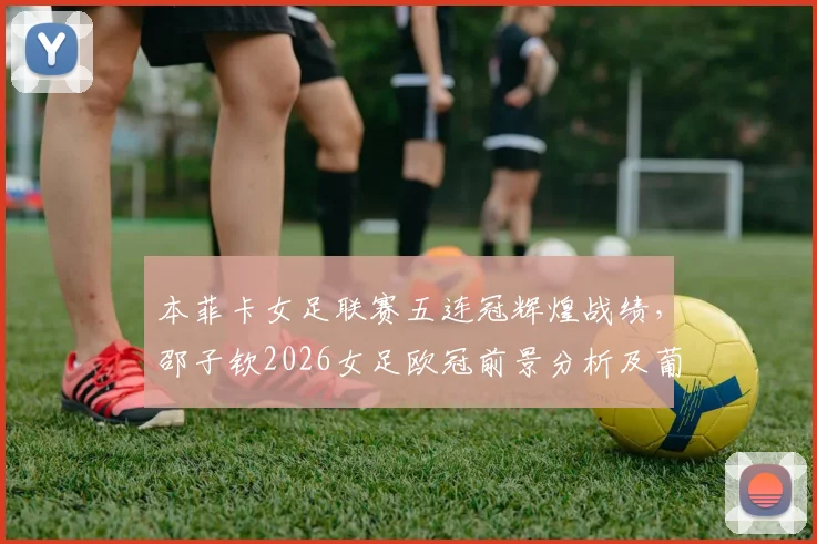 本菲卡女足联赛五连冠辉煌战绩,邵子钦2026女足欧冠前景分析及葡萄牙足球观察
