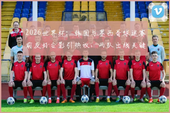 2026世界杯：韩国与墨西哥球迷赛前友好合影引热议，两队出线关键战前瞻