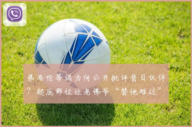 弗洛伦蒂诺为何公开批评昔日伙伴？起底那位让老佛爷“替他难过”的体育记者往事与现状