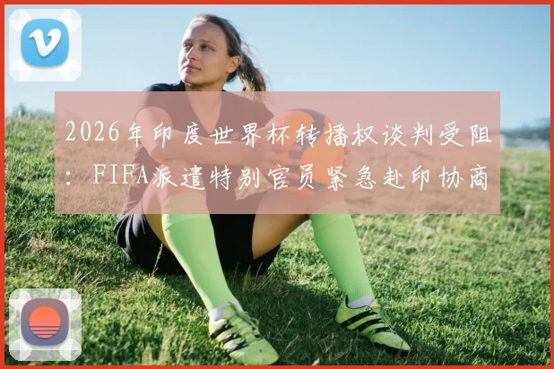 2026年印度世界杯转播权谈判受阻：FIFA派遣特别官员紧急赴印协商解决，球迷担忧观赛受影响