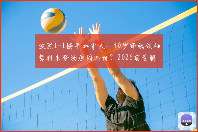 波黑1-1憾平加拿大，40岁锋线领袖哲科未登场原因几何？2026前景解析