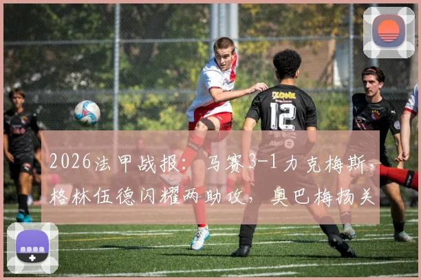2026法甲战报：马赛3-1力克梅斯，格林伍德闪耀两助攻，奥巴梅扬关键破门解析