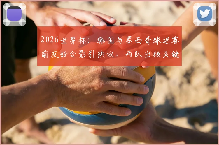 2026世界杯：韩国与墨西哥球迷赛前友好合影引热议，两队出线关键战前瞻