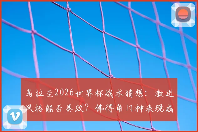 乌拉圭2026世界杯战术猜想：激进风格能否奏效？佛得角门神表现成关键，C组出线形势深度解析