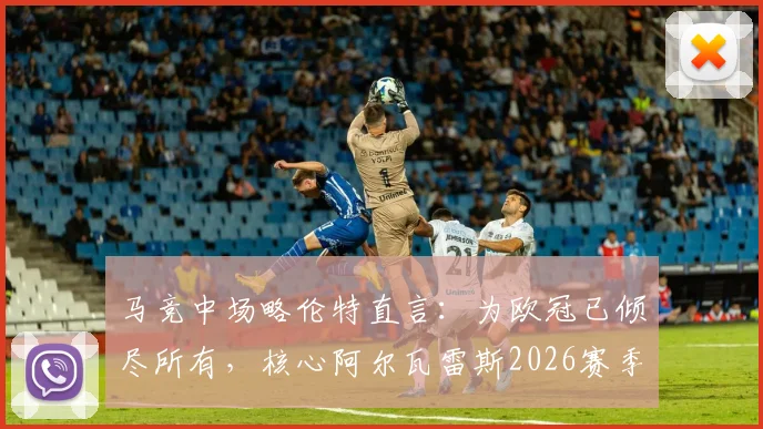 马竞中场略伦特直言:为欧冠已倾尽所有,核心阿尔瓦雷斯2026赛季不可或缺,解析球队争冠关键