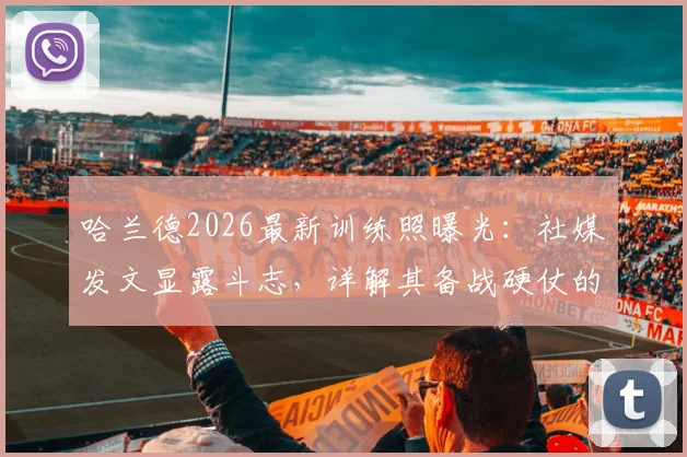 哈兰德2026最新训练照曝光：社媒发文显露斗志，详解其备战硬仗的日常训练与心态