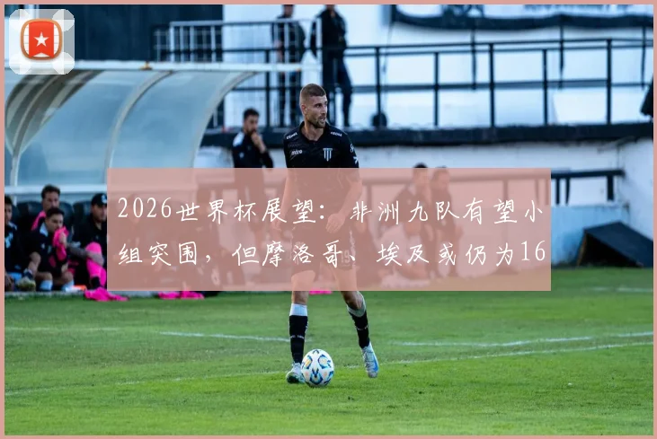2026世界杯展望：非洲九队有望小组突围，但摩洛哥、埃及或仍为16强独苗，深度剖析非洲足球症结