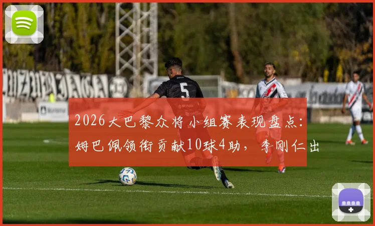 2026大巴黎众将小组赛表现盘点：姆巴佩领衔贡献10球4助，李刚仁出局解析