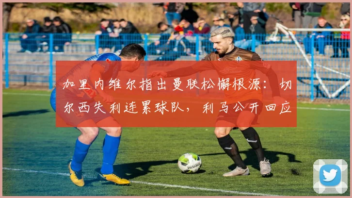 加里内维尔指出曼联松懈根源:切尔西失利连累球队,利马公开回应自身表现