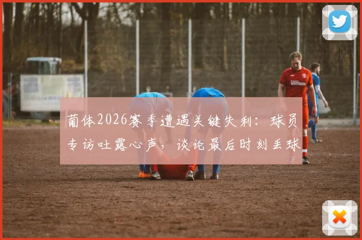 葡体2026赛季遭遇关键失利：球员专访吐露心声，谈论最后时刻丢球与门框遗憾