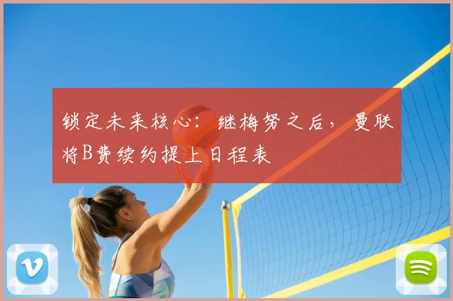 锁定未来核心:继梅努之后,曼联将B费续约提上日程表