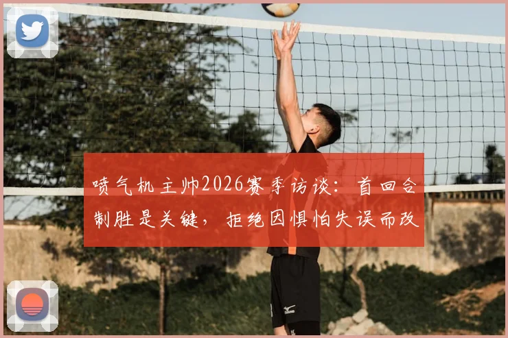 喷气机主帅2026赛季访谈：首回合制胜是关键，拒绝因惧怕失误而改变既定战术风格