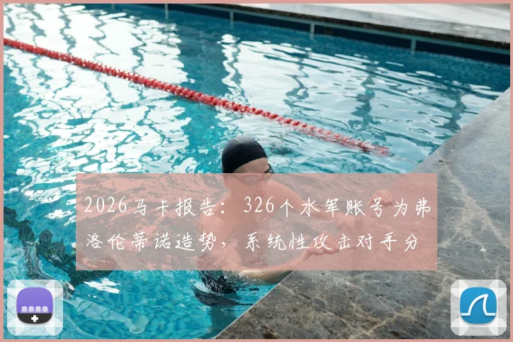 2026马卡报告：326个水军账号为弗洛伦蒂诺造势，系统性攻击对手分析解读