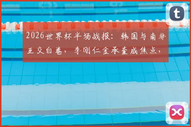 2026世界杯半场战报：韩国与南非互交白卷，李刚仁金承奎成焦点，附完整技术统计与出线前景分析