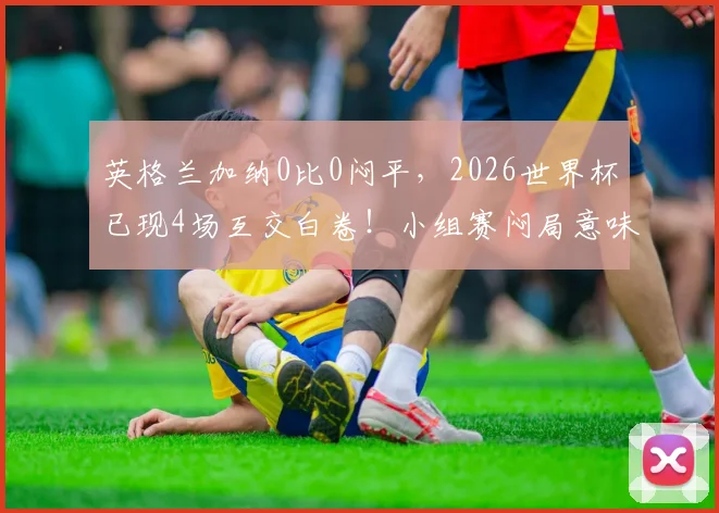 英格兰加纳0比0闷平,2026世界杯已现4场互交白卷!小组赛闷局意味着什么?