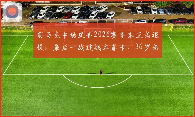 前马竞中场皮齐2026赛季末正式退役，最后一战迎战本菲卡，36岁老将告别绿茵场