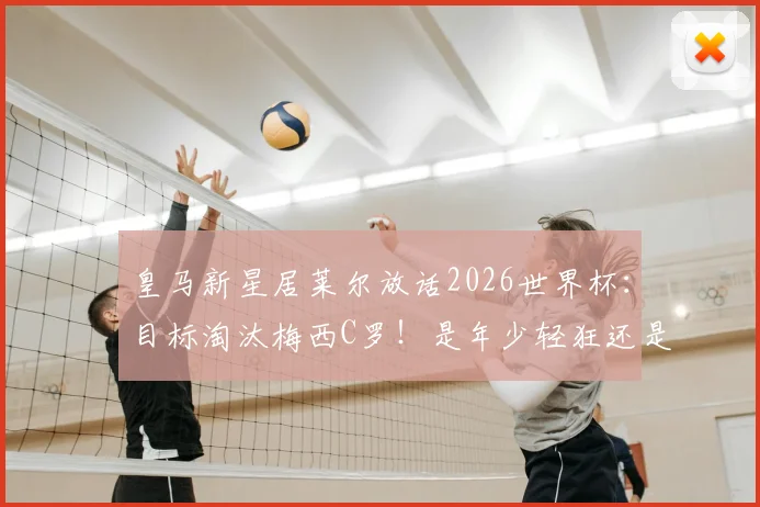 皇马新星居莱尔放话2026世界杯：目标淘汰梅西C罗！是年少轻狂还是确有实力？深度解析土耳其超新星