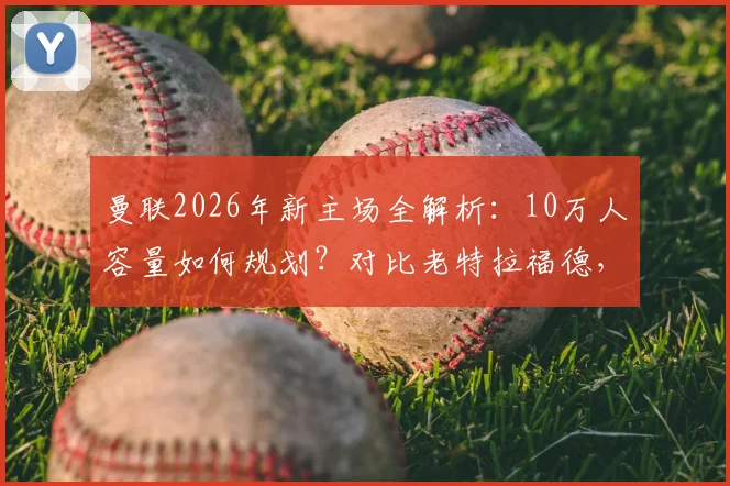 曼联2026年新主场全解析：10万人容量如何规划？对比老特拉福德，球迷最该关心这几点