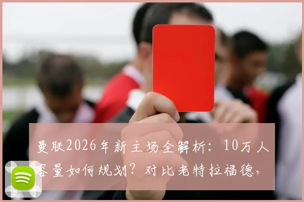 曼联2026年新主场全解析:10万人容量如何规划?对比老特拉福德,球迷最该关心这几点