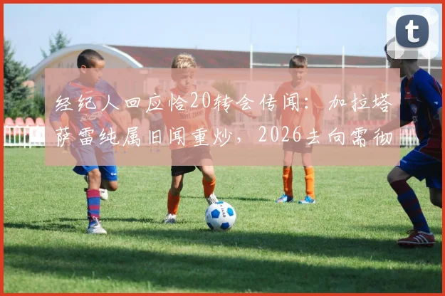 经纪人回应恰20转会传闻：加拉塔萨雷纯属旧闻重炒，2026去向需彻底澄清