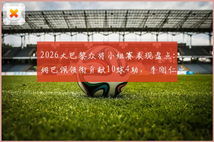 2026大巴黎众将小组赛表现盘点:姆巴佩领衔贡献10球4助,李刚仁出局解析