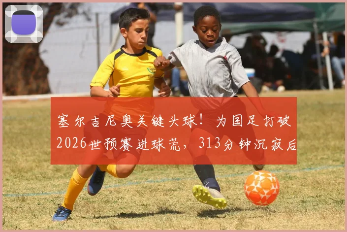 塞尔吉尼奥关键头球！为国足打破2026世预赛进球荒，313分钟沉寂后终迎突破