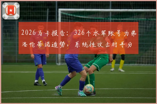 2026马卡报告:326个水军账号为弗洛伦蒂诺造势,系统性攻击对手分析解读