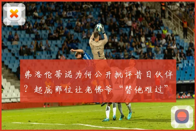 弗洛伦蒂诺为何公开批评昔日伙伴？起底那位让老佛爷“替他难过”的体育记者往事与现状
