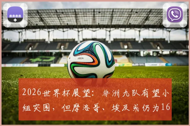 2026世界杯展望:非洲九队有望小组突围,但摩洛哥、埃及或仍为16强独苗,深度剖析非洲足球症结