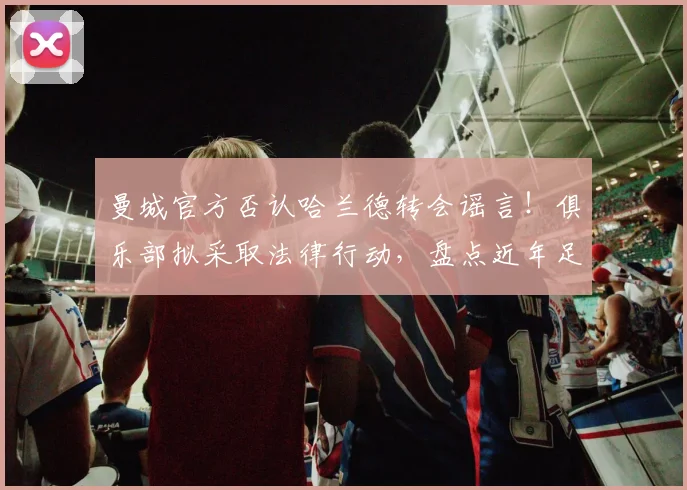 曼城官方否认哈兰德转会谣言!俱乐部拟采取法律行动,盘点近年足坛不实传闻