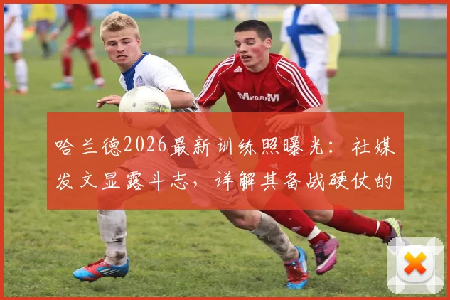 哈兰德2026最新训练照曝光：社媒发文显露斗志，详解其备战硬仗的日常训练与心态