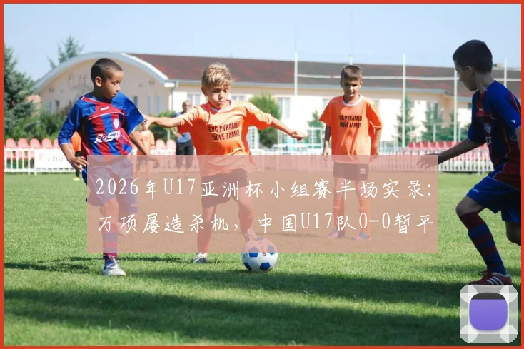 2026年U17亚洲杯小组赛半场实录：万项屡造杀机，中国U17队0-0暂平印尼，晋级形势深度解读
